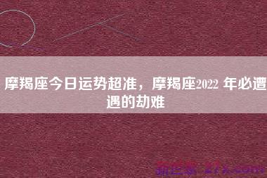 摩羯座今日运势超准，摩羯座2022 年必遭遇的劫难