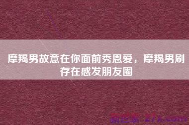 摩羯男故意在你面前秀恩爱，摩羯男刷存在感发朋友圈