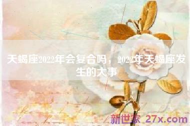 天蝎座2022年会复合吗，2022年天蝎座发生的大事