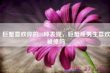 巨蟹喜欢你的10种表现，巨蟹座男生喜欢被撩吗