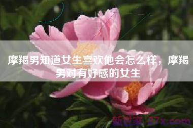 摩羯男知道女生喜欢他会怎么样，摩羯男对有好感的女生