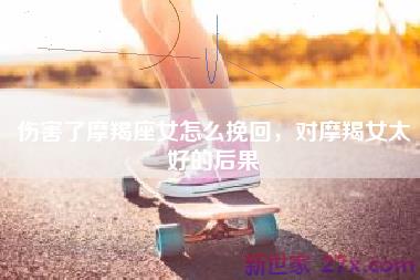 伤害了摩羯座女怎么挽回，对摩羯女太好的后果