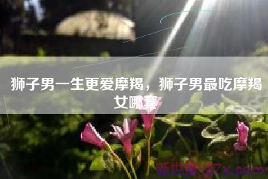 狮子男一生更爱摩羯，狮子男最吃摩羯女哪套