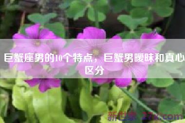 巨蟹座男的10个特点，巨蟹男暧昧和真心区分