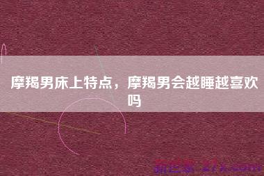 摩羯男床上特点，摩羯男会越睡越喜欢吗