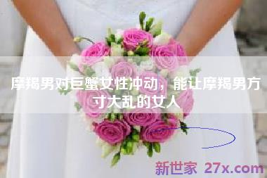 摩羯男对巨蟹女性冲动，能让摩羯男方寸大乱的女人